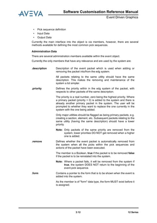 12 Series3:12
Software Customisation Reference Manual
Event Driven Graphics
• Pick sequence definition
• Input Data
• Output Data
Currently the main interface into the object is via members, however, there are several
methods available for defining the most common pick sequences.
Administration Data
There are several administration members available within the event object.
Currently the only members that have any relevance and are used by the system are:
.description Description of the event packet which is used when adding or
removing the packet into/from the edg system.
All packets relating to the same utility should have the same
description. This makes the removing and maintenance of the
system a lot simpler.
.priority Defines the priority within in the edg system of the packet, with
respects to other packets of the same description.
The priority is a real number, zero being the highest priority. Where
a primary packet (priority = 0) is added to the system and there is
already another primary packet in the system. The user will be
prompted to whether they want to replace the one currently in the
system with the one being added.
Only major utilities should be flagged as being primary packets, e.g.
creating a section, element, etc. Subsequent packets relating to the
same utility (having the same description) should have a lower
priority.
Note: Only packets of the same priority are removed from the
system, lower priorities DO NOT get removed when a higher
one is added.
.remove Defines whether the event packet is automatically removed from
the system when all the picks within the pick sequences and
actions of the packet have been executed.
The member is a Boolean, true if the packet is to be removed false
if the packet is to be reinstated into the system.
Note: Where a packet fails, it will be removed from the system if
true, the system DOES NOT return to the beginning of the
event pick sequence.
.form Contains a pointer to the form that is to be shown when the event is
added into the system.
As the member is of "form" data type, the form MUST exist before it
is assigned.
 
