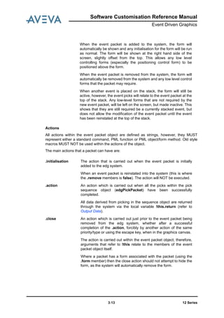 Software Customisation Reference Manual
Event Driven Graphics
12 Series3:13
Actions
All actions within the event packet object are defined as strings, however, they MUST
represent either a standard command, PML function or PML object/form method. Old style
macros MUST NOT be used within the actions of the object.
The main actions that a packet can have are:
When the event packet is added to the system, the form will
automatically be shown and any initialisation for the form will be run
as normal. The form will be shown at the right hand side of the
screen, slightly offset from the top. This allows any low level
controlling forms (especially the positioning control form) to be
positioned above the form.
When the event packet is removed from the system, the form will
automatically be removed from the system and any low level control
forms that the packet may require.
When another event is placed on the stack, the form will still be
active, however, the event picks will relate to the event packet at the
top of the stack. Any low-level forms that are not required by the
new event packet, will be left on the screen, but made inactive. This
shows that they are still required be a currently stacked event, but
does not allow the modification of the event packet until the event
has been reinstated at the top of the stack.
.initialisation The action that is carried out when the event packet is initially
added to the edg system.
When an event packet is reinstated into the system (this is where
the .remove members is false). The action will NOT be executed.
.action An action which is carried out when all the picks within the pick
sequence object (edgPickPacket) have been successfully
completed.
All data derived from picking in the sequence object are returned
through the system via the local variable !this.return (refer to
Output Data).
.close An action which is carried out just prior to the event packet being
removed from the edg system, whether after a successful
completion of the .action, forcibly by another action of the same
priority/type or using the escape key, when in the graphics canvas.
The action is carried out within the event packet object, therefore,
arguments that refer to !this relate to the members of the event
packet object itself.
Where a packet has a form associated with the packet (using the
.form member) then the close action should not attempt to hide the
form, as the system will automatically remove the form.
 