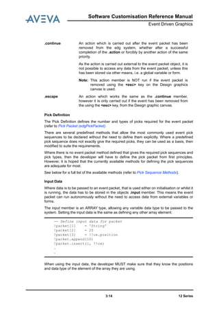 12 Series3:14
Software Customisation Reference Manual
Event Driven Graphics
Pick Definition
The Pick Definition defines the number and types of picks required for the event packet
(refer to Pick Packet (edgPickPacket).
There are several predefined methods that allow the most commonly used event pick
sequences to be declared without the need to define them explicitly. Where a predefined
pick sequence does not exactly give the required picks, they can be used as a basis, then
modified to suite the requirements.
Where there is no event packet method defined that gives the required pick sequences and
pick types, then the developer will have to define the pick packet from first principles.
However, it is hoped that the currently available methods for defining the pick sequences
are adequate for most.
See below for a full list of the available methods (refer to Pick Sequence Methods).
Input Data
Where data is to be passed to an event packet, that is used either on initialisation or whilst it
is running, the data has to be stored in the objects .input member. This means the event
packet can run autonomously without the need to access data from external variables or
forms.
The input member is an ARRAY type, allowing any variable data type to be passed to the
system. Setting the input data is the same as defining any other array element:
When using the input data, the developer MUST make sure that they know the positions
and data type of the element of the array they are using.
.continue An action which is carried out after the event packet has been
removed from the edg system, whether after a successful
completion of the .action or forcibly by another action of the same
priority.
As the action is carried out external to the event packet object, it is
not possible to access any data from the event packet, unless this
has been stored via other means, i.e. a global variable or form.
Note: This action member is NOT run if the event packet is
removed using the <esc> key on the Design graphics
canvas is used.
.escape An action which works the same as the .continue member,
however it is only carried out if the event has been removed from
the using the <esc> key, from the Design graphic canvas.
-- Define input data for packet
!packet[1] = 'String'
!packet[2] = 20
!packet[3] = !!ce.position
!packet.append(10)
!packet.insert(1, !!ce)
.
.
 