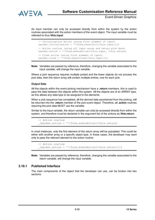 Software Customisation Reference Manual
Event Driven Graphics
12 Series3:15
As input member can only be accessed directly from within the system by the action
routines associated with the action members of the event object. The input variable must be
refereed to thus !this.input:
Note: Variables are passed by reference, therefore, changing the variable associated to the
input variable, will change the input variable.
Where a pick sequence requires multiple picked and the lower objects do not process the
pick data, then the return array will contain multiple entries, one for each pick.
Output Data
All the objects within the event picking mechanism have a .return members, this is used to
pass the data between the objects within the system. All the objects are of an ARRAY type,
as this allows any data type to be assigned to the elements.
When a pick sequence has completed, all the derived data ascertained from the picking, will
be returned into the .return member of the pick event object. Therefore, all .action routines
requiring the pick data MUST use the variable.
Similar to the input variable, the return variable can only be accessed directly from within the
system, and therefore must be declared in the argument list of the actions as !this.return.
In most instances, only the first element of the return array will be populated. This could be
either with another array or a specific object type. In these cases, the developer may want
only to pass the relevant element to the action routine:
Note: Variables are passed by reference, therefore, changing the variable associated to the
return variable, will change the input variable.
3.10.1 Published Interface
The main components of the object that the developer can use, can be broken into two
sections:
-- Initialisation Action (using first element of input)
!packet.initialisation = '!!form.eventInit(!this.input[1])
-- Action routine (using all input array and return pick data)
!packet.action = '!!form.eventAction(!this.input, !this.return)
-- Close action (using first element of input)
!packet.close = '!!form.eventClose(!this.input[1])
-- Action routine
_!packet.action = '!!form.eventAction(!this.return)
-- Action routine
_!packet.action = '!!form.eventAction(!this.return[1])
 