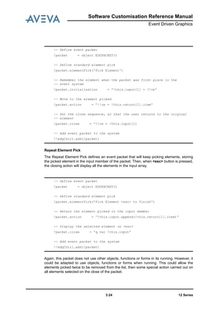 12 Series3:24
Software Customisation Reference Manual
Event Driven Graphics
Repeat Element Pick
The Repeat Element Pick defines an event packet that will keep picking elements, storing
the picked element in the input member of the packet. Then, when <esc> button is pressed,
the closing action will display all the elements in the input array.
Again, this packet does not use other objects, functions or forms in its running. However, it
could be adapted to use objects, functions or forms when running. This could allow the
elements picked twice to be removed from the list, then some special action carried out on
all elements selected on the close of the packet.
-- Define event packet
!packet = object EDGPACKET()
-- Define standard element pick
!packet.elementPick('Pick Element')
-- Remember the element when the packet was first place in the
-- event system
!packet.initialisation = '!this.input[1] = !!ce'
-- Move to the element picked
!packet.action = '!!ce = !this.return[1].item'
-- Set the close sequence, so that the user returns to the original
-- element
!packet.close = '!!ce = !this.input[1]
-- Add event packet to the system
!!edgCntrl.add(!packet)
-- Define event packet
!packet = object EDGPACKET()
-- Define standard element pick
!packet.elementPick('Pick Element <esc> to finish')
-- Retain the element picked in the input member
!packet.action = '!this.input.append(!this.return[1].item)'
-- Display the selected element on <esc>
!packet.close = 'q var !this.input'
-- Add event packet to the system
!!edgCntrl.add(!packet)
 