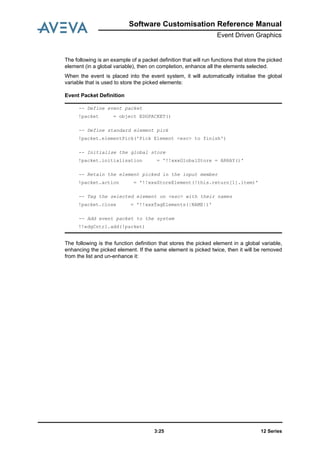 Software Customisation Reference Manual
Event Driven Graphics
12 Series3:25
The following is an example of a packet definition that will run functions that store the picked
element (in a global variable), then on completion, enhance all the elements selected.
When the event is placed into the event system, it will automatically initialise the global
variable that is used to store the picked elements:
Event Packet Definition
The following is the function definition that stores the picked element in a global variable,
enhancing the picked element. If the same element is picked twice, then it will be removed
from the list and un-enhance it:
-- Define event packet
!packet = object EDGPACKET()
-- Define standard element pick
!packet.elementPick('Pick Element <esc> to finish')
-- Initialise the global store
!packet.initialisation = '!!xxxGlobalStore = ARRAY()'
-- Retain the element picked in the input member
!packet.action = '!!xxxStoreElement(!this.return[1].item)'
-- Tag the selected element on <esc> with their names
!packet.close = '!!xxxTagElements(|NAME|)'
-- Add event packet to the system
!!edgCntrl.add(!packet)
 