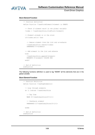 12 Series3:26
Software Customisation Reference Manual
Event Driven Graphics
Store Element Function
The following functions definition is used to tag "MARK" all the elements that are in the
global variable:
Store Element Function
-- Function Definition
define function !!xxxStoreElement(!element is DBREF)
-- Check if element exist in the global variable
!index = !!xxxGlobalStore.findFirst(!element)
-- Element already is in the store
if(!index.set()) then
-- Remove element from the list and un-enhance
!!xxxGlobalStore.remove(!index)
UNENHANCE $!<element>
-- Add element to the list and enhance
else
!!xxxGlobalStore.append(!element)
ENHANCE $!<element> COLOUR RED
endif
-- End of definition
endfunction
-- Function Definition
define function !!xxxTagElements()
-- Loop through elements
do !i indices !!xxxGlobalStore
-- Tag Item
MARK $!!<xxxGlobalStore[$!<i>]>
-- Unenhance element
UNENHANCE $!!<xxxGlobalStore[$!<i>]>
enddo
-- End of definition
endfunction
 