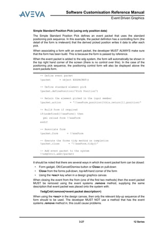 Software Customisation Reference Manual
Event Driven Graphics
12 Series3:27
Simple Standard Position Pick (using only position data)
The Simple Standard Position Pick defines an event packet that uses the standard
positioning pick sequence. In this example, the packet definition has a controlling form (the
detail of the form is irrelevant) that the derived picked position writes it data to after each
pick.
When associating a form with an event packet, the developer MUST ALWAYS make sure
that the form has been build. This is because the form is passed by reference.
When the event packet is added to the edg system, the form will automatically be shown in
the top right hand corner of the screen (there is no control over this). In the case of the
positioning pick sequence, the positioning control form will also be displayed above the
event packets form.
It should be noted that there are several ways in which the event packet form can be closed:
• Form gadget, OK/Cancel/Dismiss button or Close on pull-down
• Close from the forms pull-down, top-left-hand corner of the form
• Using the <esc> key when in a design graphics canvas
When closing the event from the from (one of the first two methods) then the event packet
MUST be removed using the event systems .remove method, supplying the same
description that event packet was placed onto the system with:
!!edgCntrl.remove(<event packet description>)
When using the <esc> in the design canvas, then only the relevant tidy-up sequence of the
form should to be used. The developer MUST NOT use a method that has the event
systems .remove method in, this could cause problems.
-- Define event packet
!packet = object EDGPACKET()
-- Define standard element pick
!packet.definePosition('Pick Position')
-- Retain the element picked in the input member
!packet.action = '!!xxxForm.position(!this.return[1].position)'
-- Build form if required
if(undefined(!!xxxForm)) then
pml reload form !!xxxForm
endif
-- Associate form
!packet.form = !!xxxForm
-- Execute the forms tidy method on completion
!packet.close = '!!xxxForm.tidy()'
-- Add event packet to the system
!!edgCntrl.add(!packet)
 