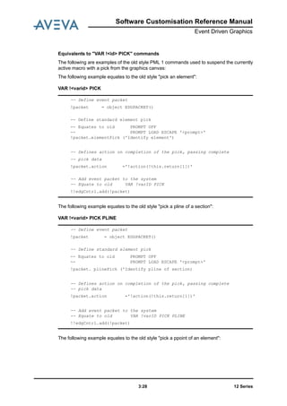 12 Series3:28
Software Customisation Reference Manual
Event Driven Graphics
Equivalents to "VAR !<id> PICK" commands
The following are examples of the old style PML 1 commands used to suspend the currently
active macro with a pick from the graphics canvas:
The following example equates to the old style "pick an element":
VAR !<varid> PICK
The following example equates to the old style "pick a pline of a section":
VAR !<varid> PICK PLINE
The following example equates to the old style "pick a ppoint of an element":
-- Define event packet
!packet = object EDGPACKET()
-- Define standard element pick
-- Equates to old PROMPT OFF
-- PROMPT LOAD ESCAPE '<prompt>'
!packet.elementPick ('Identify element')
-- Defines action on completion of the pick, passing complete
-- pick data
!packet.action ='!action(!this.return[1])'
-- Add event packet to the system
-- Equate to old VAR !varID PICK
!!edgCntrl.add(!packet)
-- Define event packet
!packet = object EDGPACKET()
-- Define standard element pick
-- Equates to old PROMPT OFF
-- PROMPT LOAD ESCAPE '<prompt>'
!packet. plinePick ('Identify pline of section)
-- Defines action on completion of the pick, passing complete
-- pick data
!packet.action ='!action(!this.return[1])'
-- Add event packet to the system
-- Equate to old VAR !varID PICK PLINE
!!edgCntrl.add(!packet)
 
