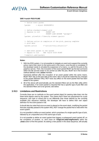 Software Customisation Reference Manual
Event Driven Graphics
12 Series3:29
VAR !<varid> PICK PLINE
Notes:
1. With the EDG system, it is not possible to instigate an event and suspend the currently
active macro then return to the same point in the macro, once the pick is completed. If
the developer wants to simulate the suspension of a macro, i.e. wait for the pick on the
graphics canvas. Then, the invocation of the event packet MUST be the last command
within the file and the action to be carried out after the pick, MUST be in the function/
method defined in the .action member.
Command defined after the invocation of an event packet within the same macro,
MUST NOT rely on the pick data of the event. Also it should be noted that any changes
to the packet definition WILL NOT have any effect on the event packet that has been
added to the system.
2. All of the above will automatically use the standard filters set via the filter utility within
the application. If an event packet is required that has a specific type of pick filter and
the standard filters are to be ignored, see below.
3.10.3 Limitations and Restrictions
Currently there are no methods on the event packet object for passing data down into the
lower level objects used by the system. This means that if there are requirement for a pick
sequence, pick type or actual pick to act differently than those defined by the currently
available pick sequence methods, the developer will have to define their own object
definition for the event packet in full.
It should also be noted that once an event is placed on the event stack, modifying the packet
that was originally passed to the system WILL NOT change the packet that is held within the
event system.
It is not possible to define an event packet, which comprises of a single specific type of pick,
followed by an unspecified one of the same type of pick.
It is not possible to define an event packet that triggers a subsequent event packet off, on
the completion of another, i.e. don't have an !!edgCntrl.add(<edgPacket>) within the
.close action of the first packet. As adding a new packet in the close sequence, will actually
-- Define event packet
!packet = object EDGPACKET()
-- Define standard element pick
-- Equates to old PROMPT OFF
-- PROMPT LOAD ESCAPE '<prompt>'
!packet. plinePick ('Identify element ppoint)
-- Defines action on completion of the pick, passing complete
-- pick data
!packet.action ='!action(!this.return[1])'
-- Add event packet to the system
-- Equate to old VAR !varID PICK POINT
!!edgCntrl.add(!packet)
 