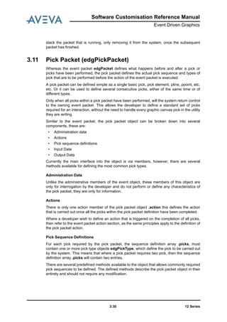 12 Series3:30
Software Customisation Reference Manual
Event Driven Graphics
stack the packet that is running, only removing it from the system, once the subsequent
packet has finished.
3.11 Pick Packet (edgPickPacket)
Whereas the event packet edgPacket defines what happens before and after a pick or
picks have been performed, the pick packet defines the actual pick sequence and types of
pick that are to be performed before the action of the event packet is executed.
A pick packet can be defined simple as a single basic pick, pick element, pline, ppoint, etc.
etc. Or it can be used to define several consecutive picks, either of the same time or of
different types.
Only when all picks within a pick packet have been performed, will the system return control
to the owning event packet. This allows the developer to define a standard set of picks
required for an interaction, without the need to handle every graphic canvas pick in the utility
they are writing.
Similar to the event packet, the pick packet object can be broken down into several
components, these are:
• Administration data
• Actions
• Pick sequence definitions
• Input Data
• Output Data
Currently the main interface into the object is via members, however, there are several
methods available for defining the most common pick types.
Administration Data
Unlike the administrative members of the event object, these members of this object are
only for interrogation by the developer and do not perform or define any characteristics of
the pick packet, they are only for information.
Actions
There is only one action member of the pick packet object .action this defines the action
that is carried out once all the picks within the pick packet definition have been completed.
Where a developer wish to define an action that is triggered on the completion of all picks,
then refer to the event packet action section, as the same principles apply to the definition of
the pick packet action.
Pick Sequence Definitions
For each pick required by the pick packet, the sequence definition array .picks, must
contain one or more pick type objects edgPickType, which define the pick to be carried out
by the system. This means that where a pick packet requires two pick, then the sequence
definition array .picks will contain two entries.
There are several predefined methods available to the object that allows commonly required
pick sequences to be defined. The defined methods describe the pick packet object in their
entirety and should not require any modification.
 