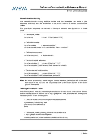 Software Customisation Reference Manual
Event Driven Graphics
12 Series3:53
Element-Position Picking
The Element-Position Picking example shows how the developer can define a pick
sequence that firstly asks for an element to be picked, then for a derived position to be
picked.
This type of pick sequence can be used to identify an element, then reposition it in a new
place.
Note: No action is carried out within the pick packet, therefore, all the data will be returned
from each of the pick and will be passed back up the event system to the event
packet unmodified.
Defining Fixed Radius Circle
The Defining Fixed Radius Circle example shows how a fixed radius circle can be defined
so that the radius can be defined via an input gadget of a form, even after the event packet
has been placed on the event system.
-- Define pick packet
!pickPacket = object EDGPICKPACKET()
-- Define information
!pickPacket.key = 'element-position'
!pickPacket.description = 'Pick an element then a positions'
-- Define primary prompt
!pickPacket.prompt = 'Move element'
-- Declare first pick (element)
!pickPacket.picks[1] = object EDGPICKTYPE()
!pickPacket.picks[1].stdElement('(Pick element to move)')
-- Declare second pick (position)
!pickPacket.picks[2] = object EDGPICKTYPE()
!pickPacket.picks[2].stdPosition('(New position)')
-- Check to make sure controlling form has been defined
if(undefined(!!xxxRadius)) then
pml reload form !!xxxRadius
endif
-- Define pick packet, passing pointer to value of the text
-- input gadget of the controlling form
!packet.pickPacket.circleFixRad3d('!!xxxRadius.radius.val')
 