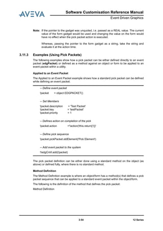 12 Series3:54
Software Customisation Reference Manual
Event Driven Graphics
Note: If the pointer to the gadget was unquoted, i.e. passed as a REAL value. The current
value of the form gadget would be used and changing the value on the form would
have no effect when the pick packet action is executed.
Whereas, passing the pointer to the form gadget as a string, take the string and
evaluate it at the action time.
3.11.3 Examples (Using Pick Packets)
The following examples show how a pick packet can be either defined directly to an event
packet (edgPacket) or defined as a method against an object or form to be applied to an
event packet within a utility.
Applied to an Event Packet
The Applied to an Event Packet example shows how a standard pick packet can be defined
while defining an event packet.
The pick packet definition can be either done using a standard method on the object (as
above) or defined fully, where there is no standard method.
Method Definition
The Method Definition example is where an object/form has a method(s) that defines a pick
packet sequence that can be applied to a standard event packet within the object/form.
The following is the definition of the method that defines the pick packet:
Method Definition
-- Define event packet
!packet = object EDGPACKET()
-- Set Members
!packet.description = 'Test Packet'
!packet.key = 'testPacket'
!packet.priority = 1
-- Defines action on completion of the pick
!packet.action ='!action(!this.return[1])'
-- Define pick sequence
!packet.pickPacket.stdElement('Pick Element')
-- Add event packet to the system
!!edgCntrl.add(!packet)
 