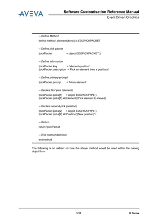 Software Customisation Reference Manual
Event Driven Graphics
12 Series3:55
The following is an extract on how the above method would be used within the owning
object/form:
-- Define Method
define method .elementMove() is EDGPICKPACKET
-- Define pick packet
!pickPacket = object EDGPICKPACKET()
-- Define information
!pickPacket.key = 'element-position'
!pickPacket.description = 'Pick an element then a positions'
-- Define primary prompt
!pickPacket.prompt = 'Move element'
-- Declare first pick (element)
!pickPacket.picks[1] = object EDGPICKTYPE()
!pickPacket.picks[1].stdElement('(Pick element to move)')
-- Declare second pick (position)
!pickPacket.picks[2] = object EDGPICKTYPE()
!pickPacket.picks[2].stdPosition('(New position)')
-- Return
return !pickPacket
-- End method definition
endmethod
 