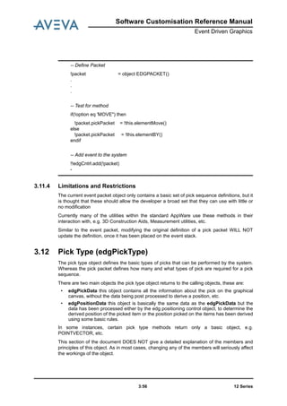 12 Series3:56
Software Customisation Reference Manual
Event Driven Graphics
3.11.4 Limitations and Restrictions
The current event packet object only contains a basic set of pick sequence definitions, but it
is thought that these should allow the developer a broad set that they can use with little or
no modification
Currently many of the utilities within the standard AppWare use these methods in their
interaction with, e.g. 3D Construction Aids, Measurement utilities, etc.
Similar to the event packet, modifying the original definition of a pick packet WILL NOT
update the definition, once it has been placed on the event stack.
3.12 Pick Type (edgPickType)
The pick type object defines the basic types of picks that can be performed by the system.
Whereas the pick packet defines how many and what types of pick are required for a pick
sequence.
There are two main objects the pick type object returns to the calling objects, these are:
• edgPickData this object contains all the information about the pick on the graphical
canvas, without the data being post processed to derive a position, etc.
• edgPositionData this object is basically the same data as the edgPickData but the
data has been processed either by the edg positioning control object, to determine the
derived position of the picked item or the position picked on the items has been derived
using some basic rules.
In some instances, certain pick type methods return only a basic object, e.g.
POINTVECTOR, etc.
This section of the document DOES NOT give a detailed explanation of the members and
principles of this object. As in most cases, changing any of the members will seriously affect
the workings of the object.
-- Define Packet
!packet = object EDGPACKET()
.
.
.
-- Test for method
if(!option eq 'MOVE") then
!packet.pickPacket = !this.elementMove()
else
!packet.pickPacket = !this.elementBY()
endif
-- Add event to the system
!!edgCntrl.add(!packet)
-
 