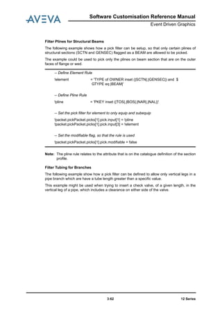 12 Series3:62
Software Customisation Reference Manual
Event Driven Graphics
Filter Plines for Structural Beams
The following example shows how a pick filter can be setup, so that only certain plines of
structural sections (SCTN and GENSEC) flagged as a BEAM are allowed to be picked.
The example could be used to pick only the plines on beam section that are on the outer
faces of flange or wed.
Note: The pline rule relates to the attribute that is on the catalogue definition of the section
profile.
Filter Tubing for Branches
The following example show how a pick filter can be defined to allow only vertical legs in a
pipe branch which are have a tube length greater than a specific value.
This example might be used when trying to insert a check valve, of a given length, in the
vertical leg of a pipe, which includes a clearance on either side of the valve.
-- Define Element Rule
!element = 'TYPE of OWNER inset (|SCTN|,|GENSEC|) and $
GTYPE eq |BEAM|'
-- Define Pline Rule
!pline = 'PKEY inset (|TOS|,|BOS|,|NAR|,|NAL|)'
-- Set the pick filter for element to only equip and subequip
!packet.pickPacket.picks[1].pick.input[1] = !pline
!packet.pickPacket.picks[1].pick.input[3] = !element
-- Set the modifiable flag, so that the rule is used
!packet.pickPacket.picks[1].pick.modifiable = false
 