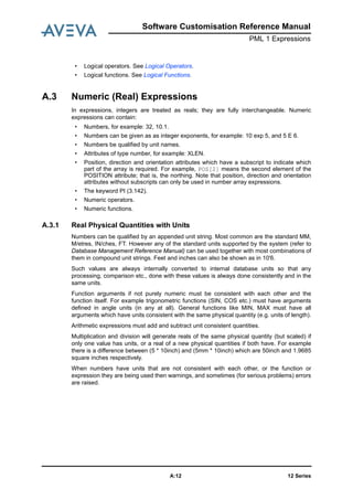 12 SeriesA:12
Software Customisation Reference Manual
PML 1 Expressions
• Logical operators. See Logical Operators.
• Logical functions. See Logical Functions.
A.3 Numeric (Real) Expressions
In expressions, integers are treated as reals; they are fully interchangeable. Numeric
expressions can contain:
• Numbers, for example: 32, 10.1.
• Numbers can be given as as integer exponents, for example: 10 exp 5, and 5 E 6.
• Numbers be qualified by unit names.
• Attributes of type number, for example: XLEN.
• Position, direction and orientation attributes which have a subscript to indicate which
part of the array is required. For example, POS[2] means the second element of the
POSITION attribute; that is, the northing. Note that position, direction and orientation
attributes without subscripts can only be used in number array expressions.
• The keyword PI (3.142).
• Numeric operators.
• Numeric functions.
A.3.1 Real Physical Quantities with Units
Numbers can be qualified by an appended unit string. Most common are the standard MM,
M/etres, IN/ches, FT. However any of the standard units supported by the system (refer to
Database Management Reference Manual) can be used together with most combinations of
them in compound unit strings. Feet and inches can also be shown as in 10'6.
Such values are always internally converted to internal database units so that any
processing, comparison etc., done with these values is always done consistently and in the
same units.
Function arguments if not purely numeric must be consistent with each other and the
function itself. For example trigonometric functions (SIN, COS etc.) must have arguments
defined in angle units (in any at all). General functions like MIN, MAX must have all
arguments which have units consistent with the same physical quantity (e.g. units of length).
Arithmetic expressions must add and subtract unit consistent quantities.
Multiplication and division will generate reals of the same physical quantity (but scaled) if
only one value has units, or a real of a new physical quantities if both have. For example
there is a difference between (5 * 10inch) and (5mm * 10inch) which are 50inch and 1.9685
square inches respectively.
When numbers have units that are not consistent with each other, or the function or
expression they are being used then warnings, and sometimes (for serious problems) errors
are raised.
 