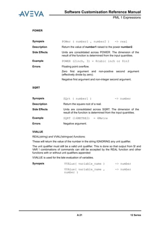Software Customisation Reference Manual
PML 1 Expressions
12 SeriesA:21
POWER
SQRT
VVALUE
REAL(string) and VVAL(!stringvar) functions:
These will return the value of the number in the string IGNORING any unit qualifier.
The unit qualifier must still be a valid unit qualifier. This is done so that output from $! and
VAR ! combinations of commands can still be accepted by the REAL function and other
functions with or without unit qualifiers appended
VVALUE is used for the late evaluation of variables.
Synopsis POWer ( number1 , number2 ) -> real
Description Return the value of number1 raised to the power number2.
Side Effects Units are consolidated across POWER. The dimension of the
result of the function is determined from the input quantities.
Example POWER (2inch, 3) = 8cubic inch or 8in3
Errors Floating point overflow.
Zero first argument and non-positive second argument
(effectively divide by zero).
Negative first argument and non-integer second argument.
Synopsis SQrt ( number1 ) -> number
Description Return the square root of a real.
Side Effects Units are consolidated across SQRT. The dimension of the
result of the function is determined from the input quantities.
Example SQRT (16METRE2) = 4Metre
Errors Negative argument.
Synopsis VVALue( variable_name ) -> number
VVALue( variable_name ,
number )
-> number
 