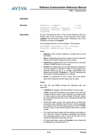 Software Customisation Reference Manual
PML 1 Expressions
12 SeriesA:33
DISTANCE
Synopsis DISTance ( number1 )
DISTance( number1, logical1,
logical2, logical3, number2,
logical4)
-> text
-> text
Description For the one-argument form, if the current distance units are
FINCH, text is the conversion of the decimal inches value
number1 into the format ’aa’bb.cc/dd’. Otherwise, text is the
STRING conversion of number1.
The six-argument form is more complex. The format is:
DIST/ANCE (distance, feet, usformat,
fraction, denom_or_dp, zeros)
where:
• distance is the numeric distance in inches that is to be
formatted.
• feet is a logical flag set to true if output is to be in feet and
inches and to false if output is to be in inches.
• usformat is a logical set to true if US format is to be used
or false if PDMS format is to be used.
• fraction is a logical set to true if the fractional component
is to be output as a fraction or false if to be output as a
decimal denom_or_dp is a number representing the
largest denominator if fraction is TRUE or representing
the number of decimal places if it is FALSE.
• zeros is a logical set to true if zeros are to be shown
when that component of the output has no value
PDMS
For both US and PDMS formats the following rules are
observed:
• If distance is negative, the first symbol is a minus sign.
• If feet is true and the distance is at least a foot, then the
number of feet is output next, followed by a single quote
(’). Only if zeros is true will the number of feet be output
as 0 for distances less than a foot. Otherwise the feet will
be omitted.
• If feet have been output, the inches will be at least two
characters wide. Numbers less than ten will be preceded
by a space if US format is being used or a zero if PDMS
format is used. A zero will be output if there are no whole
inches.
• If no feet have been output and the distance is at least an
inch, then the number of inches is displayed but without
any preceding spaces. Only if zeros is true will a 0 be
output for distances of less than an inch.
• If inches have been output and fraction is true, these will
be followed by a decimal point (.).
 