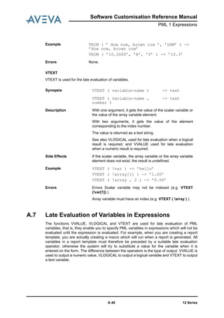 12 SeriesA:40
Software Customisation Reference Manual
PML 1 Expressions
VTEXT
VTEXT is used for the late evaluation of variables.
A.7 Late Evaluation of Variables in Expressions
The functions VVALUE, VLOGICAL and VTEXT are used for late evaluation of PML
variables, that is, they enable you to specify PML variables in expressions which will not be
evaluated until the expression is evaluated. For example, when you are creating a report
template, you are actually creating a macro which will run when a report is generated. All
variables in a report template must therefore be preceded by a suitable late evaluation
operator; otherwise the system will try to substitute a value for the variable when it is
entered on the form. The difference between the operators is the type of output. VVALUE is
used to output a numeric value, VLOGICAL to output a logical variable and VTEXT to output
a text variable.
Example TRIM ( ’ How now, brown cow ’, ’LRM’ ) ->
’How now, brown cow’
TRIM ( ’10.3000’, ’R’, ’0’ ) -> ’10.3’
Errors None.
Synopsis VTEXT ( variable-name ) -> text
VTEXT ( variable-name ,
number )
-> text
Description With one argument, it gets the value of the scalar variable or
the value of the array variable element.
With two arguments, it gets the value of the element
corresponding to the index number.
The value is returned as a text string.
See also VLOGICAL used for late evaluation when a logical
result is required, and VVALUE used for late evaluation
when a numeric result is required.
Side Effects If the scalar variable, the array variable or the array variable
element does not exist, the result is undefined.
Example VTEXT ( !var ) -> ’hello’
VTEXT ( !array[1] ) -> ’1.00’
VTEXT ( !array , 2 ) -> ’0.00’
Errors Errors Scalar variable may not be indexed (e.g. VTEXT
(!var[1]) ).
Array variable must have an index (e.g. VTEXT ( !array ) ).
 