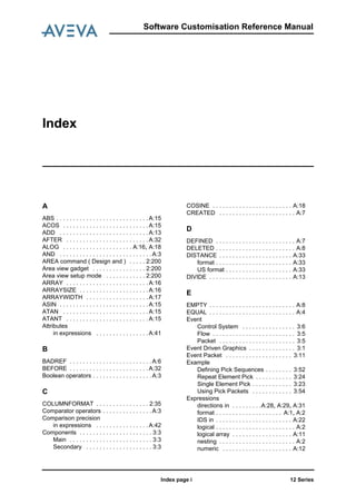 Index
12 SeriesIndex page i
Software Customisation Reference Manual
A
ABS . . . . . . . . . . . . . . . . . . . . . . . . . . . .A:15
ACOS . . . . . . . . . . . . . . . . . . . . . . . . . .A:15
ADD . . . . . . . . . . . . . . . . . . . . . . . . . . .A:13
AFTER . . . . . . . . . . . . . . . . . . . . . . . . .A:32
ALOG . . . . . . . . . . . . . . . . . . . . . A:16, A:18
AND . . . . . . . . . . . . . . . . . . . . . . . . . . . .A:3
AREA command ( Design and ) . . . . . 2:200
Area view gadget . . . . . . . . . . . . . . . . 2:200
Area view setup mode . . . . . . . . . . . . 2:200
ARRAY . . . . . . . . . . . . . . . . . . . . . . . . .A:16
ARRAYSIZE . . . . . . . . . . . . . . . . . . . . .A:16
ARRAYWIDTH . . . . . . . . . . . . . . . . . . .A:17
ASIN . . . . . . . . . . . . . . . . . . . . . . . . . . .A:15
ATAN . . . . . . . . . . . . . . . . . . . . . . . . . .A:15
ATANT . . . . . . . . . . . . . . . . . . . . . . . . .A:15
Attributes
in expressions . . . . . . . . . . . . . . . .A:41
B
BADREF . . . . . . . . . . . . . . . . . . . . . . . . .A:6
BEFORE . . . . . . . . . . . . . . . . . . . . . . . .A:32
Boolean operators . . . . . . . . . . . . . . . . . .A:3
C
COLUMNFORMAT . . . . . . . . . . . . . . . . 2:35
Comparator operators . . . . . . . . . . . . . . .A:3
Comparison precision
in expressions . . . . . . . . . . . . . . . .A:42
Components . . . . . . . . . . . . . . . . . . . . . . 3:3
Main . . . . . . . . . . . . . . . . . . . . . . . . . 3:3
Secondary . . . . . . . . . . . . . . . . . . . . 3:3
COSINE . . . . . . . . . . . . . . . . . . . . . . . . A:18
CREATED . . . . . . . . . . . . . . . . . . . . . . . A:7
D
DEFINED . . . . . . . . . . . . . . . . . . . . . . . . A:7
DELETED . . . . . . . . . . . . . . . . . . . . . . . . A:8
DISTANCE . . . . . . . . . . . . . . . . . . . . . . A:33
format . . . . . . . . . . . . . . . . . . . . . . . A:33
US format . . . . . . . . . . . . . . . . . . . . A:33
DIVIDE . . . . . . . . . . . . . . . . . . . . . . . . . A:13
E
EMPTY . . . . . . . . . . . . . . . . . . . . . . . . . . A:8
EQUAL . . . . . . . . . . . . . . . . . . . . . . . . . . A:4
Event
Control System . . . . . . . . . . . . . . . . 3:6
Flow . . . . . . . . . . . . . . . . . . . . . . . . . 3:5
Packet . . . . . . . . . . . . . . . . . . . . . . . 3:5
Event Driven Graphics . . . . . . . . . . . . . . 3:1
Event Packet . . . . . . . . . . . . . . . . . . . . 3:11
Example
Defining Pick Sequences . . . . . . . . 3:52
Repeat Element Pick . . . . . . . . . . . 3:24
Single Element Pick . . . . . . . . . . . . 3:23
Using Pick Packets . . . . . . . . . . . . 3:54
Expressions
directions in . . . . . . . . .A:28, A:29, A:31
format . . . . . . . . . . . . . . . . . . . . A:1, A:2
IDS in . . . . . . . . . . . . . . . . . . . . . . . A:22
logical . . . . . . . . . . . . . . . . . . . . . . . . A:2
logical array . . . . . . . . . . . . . . . . . . A:11
nesting . . . . . . . . . . . . . . . . . . . . . . . A:2
numeric . . . . . . . . . . . . . . . . . . . . . A:12
 