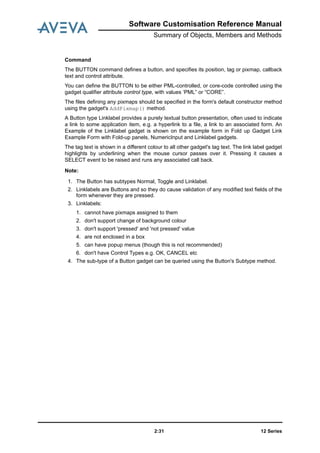 Software Customisation Reference Manual
Summary of Objects, Members and Methods
12 Series2:31
Command
The BUTTON command defines a button, and specifies its position, tag or pixmap, callback
text and control attribute.
You can define the BUTTON to be either PML-controlled, or core-code controlled using the
gadget qualifier attribute control type, with values ‘PML” or “CORE”.
The files defining any pixmaps should be specified in the form's default constructor method
using the gadget's AddPixmap() method.
A Button type Linklabel provides a purely textual button presentation, often used to indicate
a link to some application item, e.g. a hyperlink to a file, a link to an associated form. An
Example of the Linklabel gadget is shown on the example form in Fold up Gadget Link
Example Form with Fold-up panels, NumericInput and Linklabel gadgets.
The tag text is shown in a different colour to all other gadget's tag text. The link label gadget
highlights by underlining when the mouse cursor passes over it. Pressing it causes a
SELECT event to be raised and runs any associated call back.
Note:
1. The Button has subtypes Normal, Toggle and Linklabel.
2. Linklabels are Buttons and so they do cause validation of any modified text fields of the
form whenever they are pressed.
3. Linklabels:
1. cannot have pixmaps assigned to them
2. don't support change of background colour
3. don't support 'pressed' and 'not pressed' value
4. are not enclosed in a box
5. can have popup menus (though this is not recommended)
6. don't have Control Types e.g. OK, CANCEL etc
4. The sub-type of a Button gadget can be queried using the Button's Subtype method.
 