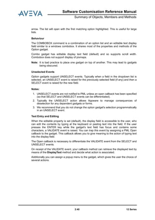 12 Series2:40
Software Customisation Reference Manual
Summary of Objects, Members and Methods
arrow. The list will open with the first matching option highlighted. This is useful for large
lists.
Behaviour
The COMBOBOX command is a combination of an option list and an editable text display
field similar to a windows combobox. It shares most of the properties and methods of the
Option gadget.
Combo gadget has editable display text field (default) and so supports scroll width.
Combobox does not support display of pixmaps.
Note: It is bad practice to place one gadget on top of another. This may lead to gadgets
being obscured.
Unselected Events
Option gadgets support UNSELECT events. Typically when a field in the dropdown list is
selected, an UNSELECT event is raised for the previously selected field (if any) and then a
SELECT event is raised for the new field.
Notes:
1. UNSELECT events are not notified to PML unless an open callback has been specified
(so that SELECT and UNSELECT events can be differentiated).
2. Typically the UNSELECT action allows Appware to manage consequences of
deselection for any dependent gadgets or forms.
3. We recommend that you do not change the option gadget's selection programmatically
in an UNSELECT event.
Text Entry and Editing
When the editable property is set (default), the display field is accessible to the user, who
can edit the contents by typing at the keyboard or pasting text into the field. If the user
presses the ENTER key while the gadget's text field has focus and contains some
characters, a VALIDATE event is raised. You can trap this event by assigning a PML Open
callback to the gadget. This callback allows you to give meaning to the action of typing text
into the display field.
The Open callback is necessary to differentiate the VALIDATE event from the SELECT and
UNSELECT events.
On receipt of the VALIDATE event, your callback method can retrieve the displayed text by
means of the DisplayText method and decide what action is associated.
Additionally you can assign a popup menu to the gadget, which gives the user the choice of
several actions.
 