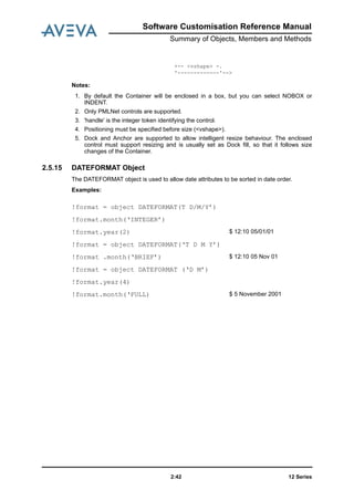 12 Series2:42
Software Customisation Reference Manual
Summary of Objects, Members and Methods
+-- <vshape> -.
'-------------'-->
Notes:
1. By default the Container will be enclosed in a box, but you can select NOBOX or
INDENT.
2. Only PMLNet controls are supported.
3. 'handle' is the integer token identifying the control.
4. Positioning must be specified before size (<vshape>).
5. Dock and Anchor are supported to allow intelligent resize behaviour. The enclosed
control must support resizing and is usually set as Dock fill, so that it follows size
changes of the Container.
2.5.15 DATEFORMAT Object
The DATEFORMAT object is used to allow date attributes to be sorted in date order.
Examples:
!format = object DATEFORMAT(T D/M/Y’)
!format.month(‘INTEGER’)
!format.year(2) $ 12:10 05/01/01
!format = object DATEFORMAT(‘T D M Y’)
!format .month(‘BRIEF’) $ 12:10 05 Nov 01
!format = object DATEFORMAT (‘D M’)
!format.year(4)
!format.month(‘FULL) $ 5 November 2001
 