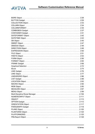 12 Seriesii
Software Customisation Reference Manual
BORE Object . . . . . . . . . . . . . . . . . . . . . . . . . . . . . . . . . . . . . . . . . . . . . . . . . . . . . . . . . . . 2:28
BUTTON Gadget . . . . . . . . . . . . . . . . . . . . . . . . . . . . . . . . . . . . . . . . . . . . . . . . . . . . . . . . 2:29
COLLECTION Object. . . . . . . . . . . . . . . . . . . . . . . . . . . . . . . . . . . . . . . . . . . . . . . . . . . . . 2:33
COLUMN Object . . . . . . . . . . . . . . . . . . . . . . . . . . . . . . . . . . . . . . . . . . . . . . . . . . . . . . . . 2:34
COLUMNFORMAT. . . . . . . . . . . . . . . . . . . . . . . . . . . . . . . . . . . . . . . . . . . . . . . . . . . . . . . 2:35
COMBOBOX Gadget . . . . . . . . . . . . . . . . . . . . . . . . . . . . . . . . . . . . . . . . . . . . . . . . . . . . . 2:37
CONTAINER Gadget . . . . . . . . . . . . . . . . . . . . . . . . . . . . . . . . . . . . . . . . . . . . . . . . . . . . . 2:41
DATEFORMAT Object . . . . . . . . . . . . . . . . . . . . . . . . . . . . . . . . . . . . . . . . . . . . . . . . . . . . 2:42
DATETIME Object . . . . . . . . . . . . . . . . . . . . . . . . . . . . . . . . . . . . . . . . . . . . . . . . . . . . . . . 2:43
DB Object . . . . . . . . . . . . . . . . . . . . . . . . . . . . . . . . . . . . . . . . . . . . . . . . . . . . . . . . . . . . . 2:45
DBREF Object . . . . . . . . . . . . . . . . . . . . . . . . . . . . . . . . . . . . . . . . . . . . . . . . . . . . . . . . . . 2:47
DBSESS Object . . . . . . . . . . . . . . . . . . . . . . . . . . . . . . . . . . . . . . . . . . . . . . . . . . . . . . . . . 2:48
DIRECTION Object . . . . . . . . . . . . . . . . . . . . . . . . . . . . . . . . . . . . . . . . . . . . . . . . . . . . . . 2:48
EXPRESSION Object. . . . . . . . . . . . . . . . . . . . . . . . . . . . . . . . . . . . . . . . . . . . . . . . . . . . . 2:50
FILE Object . . . . . . . . . . . . . . . . . . . . . . . . . . . . . . . . . . . . . . . . . . . . . . . . . . . . . . . . . . . . 2:51
FMSYS Object . . . . . . . . . . . . . . . . . . . . . . . . . . . . . . . . . . . . . . . . . . . . . . . . . . . . . . . . . . 2:53
FORM Object . . . . . . . . . . . . . . . . . . . . . . . . . . . . . . . . . . . . . . . . . . . . . . . . . . . . . . . . . . . 2:56
FORMAT Object. . . . . . . . . . . . . . . . . . . . . . . . . . . . . . . . . . . . . . . . . . . . . . . . . . . . . . . . . 2:65
FRAME Gadget . . . . . . . . . . . . . . . . . . . . . . . . . . . . . . . . . . . . . . . . . . . . . . . . . . . . . . . . . 2:68
Graphical Selection . . . . . . . . . . . . . . . . . . . . . . . . . . . . . . . . . . . . . . . . . . . . . . . . . . . . . . 2:72
IDList . . . . . . . . . . . . . . . . . . . . . . . . . . . . . . . . . . . . . . . . . . . . . . . . . . . . . . . . . . . . . 2:74
LINE Gadget. . . . . . . . . . . . . . . . . . . . . . . . . . . . . . . . . . . . . . . . . . . . . . . . . . . . . . . . . . . . 2:76
LINE Object . . . . . . . . . . . . . . . . . . . . . . . . . . . . . . . . . . . . . . . . . . . . . . . . . . . . . . . . . . . . 2:77
LINEARGRID Object . . . . . . . . . . . . . . . . . . . . . . . . . . . . . . . . . . . . . . . . . . . . . . . . . . . . . 2:86
LIST Gadget. . . . . . . . . . . . . . . . . . . . . . . . . . . . . . . . . . . . . . . . . . . . . . . . . . . . . . . . . . . . 2:88
LOCATION Object . . . . . . . . . . . . . . . . . . . . . . . . . . . . . . . . . . . . . . . . . . . . . . . . . . . . . . . 2:93
MACRO Object. . . . . . . . . . . . . . . . . . . . . . . . . . . . . . . . . . . . . . . . . . . . . . . . . . . . . . . . . . 2:95
MDB Object . . . . . . . . . . . . . . . . . . . . . . . . . . . . . . . . . . . . . . . . . . . . . . . . . . . . . . . . . . . . 2:95
MEASURE Object . . . . . . . . . . . . . . . . . . . . . . . . . . . . . . . . . . . . . . . . . . . . . . . . . . . . . . . 2:97
MENU Object . . . . . . . . . . . . . . . . . . . . . . . . . . . . . . . . . . . . . . . . . . . . . . . . . . . . . . . . . . . 2:99
Multi Discipline Route Manager . . . . . . . . . . . . . . . . . . . . . . . . . . . . . . . . . . . . . . . . . . . . 2:106
NUMERICINPUT Object . . . . . . . . . . . . . . . . . . . . . . . . . . . . . . . . . . . . . . . . . . . . . . . . . 2:111
OBJECT . . . . . . . . . . . . . . . . . . . . . . . . . . . . . . . . . . . . . . . . . . . . . . . . . . . . . . . . . . . . 2:113
OPTION Gadget. . . . . . . . . . . . . . . . . . . . . . . . . . . . . . . . . . . . . . . . . . . . . . . . . . . . . . . . 2:113
ORIENTATION Object . . . . . . . . . . . . . . . . . . . . . . . . . . . . . . . . . . . . . . . . . . . . . . . . . . . 2:117
PARAGRAPH Gadget . . . . . . . . . . . . . . . . . . . . . . . . . . . . . . . . . . . . . . . . . . . . . . . . . . . 2:118
PLANE Object . . . . . . . . . . . . . . . . . . . . . . . . . . . . . . . . . . . . . . . . . . . . . . . . . . . . . . . . . 2:120
PLANTGRID Object . . . . . . . . . . . . . . . . . . . . . . . . . . . . . . . . . . . . . . . . . . . . . . . . . . . . . 2:124
PLATFORMGRID. . . . . . . . . . . . . . . . . . . . . . . . . . . . . . . . . . . . . . . . . . . . . . . . . . . . . . . 2:125
PMLReport Object . . . . . . . . . . . . . . . . . . . . . . . . . . . . . . . . . . . . . . . . . . . . . . . . . . . . . . 2:128
 