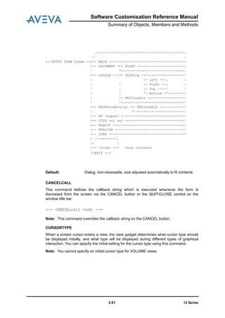 Software Customisation Reference Manual
Summary of Objects, Members and Methods
12 Series2:61
CANCELCALL
This command defines the callback string which is executed whenever the form is
dismissed from the screen via the CANCEL button or the QUIT/CLOSE control on the
window title bar.
Note: This command overrides the callback string on the CANCEL button.
CURSORTYPE
When a screen cursor enters a view, the view gadget determines what cursor type should
be displayed initially, and what type will be displayed during different types of graphical
interaction. You can specify the initial setting for the cursor type using this command.
Note: You cannot specify an initial cursor type for VOLUME views.
.---------------<---------------------------.
/ |
>--SETUP FORM fname --+-- MAIN -----+-------------------------------|
+-- DOCUMENT -+- FLOAT -----------------------|
| ‘-------------------------------|
+-- DIALOG ---+- DOCKing -+-------------------|
| |- Left ---. |
| | |- Right --| |
| | |- Top ----| |
| | ‘- Bottom -‘--------|
| |- RESIzeable ------------------|
| ‘-------------------------------|
+-- BLOCKingdialog -+- RESIzeable ------------|
| ‘-------------------------|
+-- AT <xypos> -------------------------------|
+-- SIZE val val -----------------------------|
+-- NOQUIT -----------------------------------|
+-- NOALIGN ----------------------------------|
+-- CORE -------------------------------------*
| .---<------.
|/ |
+-- <form> --* form contents
‘—EXIT -->
Default: Dialog, non-resizeable; size adjusted automatically to fit contents.
>-- CANCELcall text -->
 