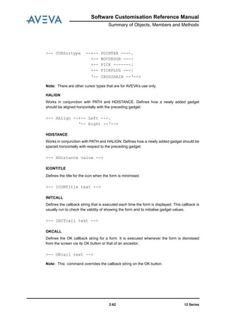 12 Series2:62
Software Customisation Reference Manual
Summary of Objects, Members and Methods
Note: There are other cursor types that are for AVEVA’s use only.
HALIGN
Works in conjunction with PATH and HDISTANCE. Defines how a newly added gadget
should be aligned horizontally with the preceding gadget.
HDISTANCE
Works in conjunction with PATH and HALIGN. Defines how a newly added gadget should be
spaced horizontally with respect to the preceding gadget.
ICONTITLE
Defines the title for the icon when the form is minimised.
INITCALL
Defines the callback string that is executed each time the form is displayed. This callback is
usually run to check the validity of showing the form and to initialise gadget values.
OKCALL
Defines the OK callback string for a form. It is executed whenever the form is dismissed
from the screen via its OK button or that of an ancestor.
Note: This command overrides the callback string on the OK button.
>-- CURSortype --+-- POINTER ----.
+-- NOCURSOR ---|
+-- PICK -------|
+-- PICKPLUS ---|
‘-- CROSSHAIR --‘-->
>-- HAlign --+-- Left ---.
‘-- Right --‘-->
>-- HDistance value -->
>-- ICONTItle text -->
>-- INITcall text -->
>-- OKcall text -->
 