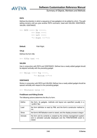 Software Customisation Reference Manual
Summary of Objects, Members and Methods
12 Series2:63
PATH
Defines the direction in which a sequence of new gadgets is to be added to a form. The path
setting remains until you give another PATH command. Used with HALIGN, HDISTANCE,
VALIGN, VDISTANCE.
TITLE
Defines the form title.
VALIGN
Use in conjunction with PATH and VDISTANCE. Defines how a newly added gadget should
be aligned vertically with the preceding gadget.
VDISTANCE
Works in conjunction with PATH and VALIGN. Defines how a newly added gadget should be
spaced vertically with respect to the preceding gadget.
FirstShown and Killing Events
The following actions determine the life of a form:
>-- PATH --+-- Up ------.
+-- Down ----|
+-- Left ----|
‘-- Right ---‘-->
Default: Path Right.
>-- TITLe text -->
>-- VAlign --+-- Top -----.
‘-- Bottom --‘-->
>-- VDistance value -->
Define the form, its gadgets, methods and layout are specified (usually in a
'.pmlfrm' file)
Load the form definition is read by PML and the form's constructor method is
run
Show the form's INITialisation event is raised, and the display process is begun
Activate the form and its contents is created by the window management system
and is activated (actually displayed) and the FIRSTSHOWN event is
raised
 