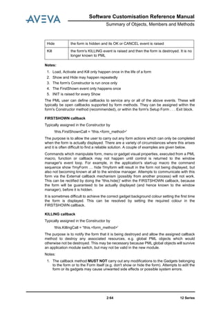 12 Series2:64
Software Customisation Reference Manual
Summary of Objects, Members and Methods
Notes:
1. Load, Activate and Kill only happen once in the life of a form
2. Show and Hide may happen repeatedly
3. The form's Constructor is run once only
4. The FirstShown event only happens once
5. INIT is raised for every Show
The PML user can define callbacks to service any or all of the above events. These will
typically be open callbacks supported by form methods. They can be assigned within the
form's Constructor method (recommended), or within the form's Setup Form . . . Exit block.
FIRSTSHOWN callback
Typically assigned in the Constructor by
!this.FirstShownCall = '!this.<form_method>'
The purpose is to allow the user to carry out any form actions which can only be completed
when the form is actually displayed. There are a variety of circumstances where this arises
and it is often difficult to find a reliable solution. A couple of examples are given below.
Commands which manipulate form, menu or gadget visual properties, executed from a PML
macro, function or callback may not happen until control is returned to the window
manager's event loop. For example, in the application's start-up macro the command
sequence show !!myForm … hide !!myform will result in the form not being displayed, but
also not becoming known at all to the window manager. Attempts to communicate with this
form via the External callback mechanism (possibly from another process) will not work.
This can be rectified by doing the '!this.hide()' within the FIRSTSHOWN callback, because
the form will be guaranteed to be actually displayed (and hence known to the window
manager), before it is hidden.
It is sometimes difficult to achieve the correct gadget background colour setting the first time
the form is displayed. This can be resolved by setting the required colour in the
FIRSTSHOWN callback.
KILLING callback
Typically assigned in the Constructor by
!this.KillingCall = '!this.<form_method>'
The purpose is to notify the form that it is being destroyed and allow the assigned callback
method to destroy any associated resources, e.g. global PML objects which would
otherwise not be destroyed. This may be necessary because PML global objects will survive
an application module switch, but may not be valid in the new module.
Notes:
1. The callback method MUST NOT carry out any modifications to the Gadgets belonging
to the form or to the Form itself (e.g. don't show or hide the form). Attempts to edit the
form or its gadgets may cause unwanted side effects or possible system errors.
Hide the form is hidden and its OK or CANCEL event is raised
Kill the form's KILLING event is raised and then the form is destroyed. It is no
longer known to PML
 