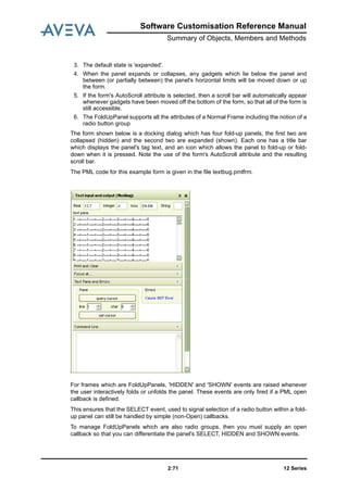 Software Customisation Reference Manual
Summary of Objects, Members and Methods
12 Series2:71
3. The default state is 'expanded'.
4. When the panel expands or collapses, any gadgets which lie below the panel and
between (or partially between) the panel's horizontal limits will be moved down or up
the form.
5. If the form's AutoScroll attribute is selected, then a scroll bar will automatically appear
whenever gadgets have been moved off the bottom of the form, so that all of the form is
still accessible.
6. The FoldUpPanel supports all the attributes of a Normal Frame including the notion of a
radio button group
The form shown below is a docking dialog which has four fold-up panels, the first two are
collapsed (hidden) and the second two are expanded (shown). Each one has a title bar
which displays the panel's tag text, and an icon which allows the panel to fold-up or fold-
down when it is pressed. Note the use of the form's AutoScroll attribute and the resulting
scroll bar.
The PML code for this example form is given in the file textbug.pmlfrm.
For frames which are FoldUpPanels, 'HIDDEN' and 'SHOWN' events are raised whenever
the user interactively folds or unfolds the panel. These events are only fired if a PML open
callback is defined.
This ensures that the SELECT event, used to signal selection of a radio button within a fold-
up panel can still be handled by simple (non-Open) callbacks.
To manage FoldUpPanels which are also radio groups, then you must supply an open
callback so that you can differentiate the panel's SELECT, HIDDEN and SHOWN events.
 