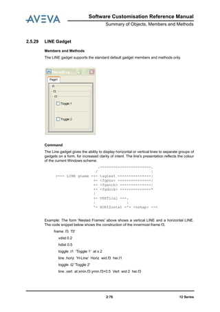 12 Series2:76
Software Customisation Reference Manual
Summary of Objects, Members and Methods
2.5.29 LINE Gadget
Members and Methods
The LINE gadget supports the standard default gadget members and methods only.
Command
The Line gadget gives the ability to display horizontal or vertical lines to separate groups of
gadgets on a form, for increased clarity of intent. The line's presentation reflects the colour
of the current Windows scheme.
.-------<---------------.
/ |
>--- LINE gname -+- tagtext ---------------|
+- <fgpos> ---------------|
+- <fganch> --------------|
+- <fgdock> --------------*
|
+- VERTical ---.
| |
'- HORIZontal -'- <vshap> -->
Example: The form 'Nested Frames' above shows a vertical LINE and a horizontal LINE.
The code snippet below shows the construction of the innermost frame f3.
frame .f3 'f3'
vdist 0.2
hdist 0.5
toggle .t1 'Toggle 1' at x 2
line .horiz 'H-Line' Horiz wid.f3 hei.t1
toggle .t2 'Toggle 2'
line .vert at xmin.f3 ymin.f3+0.5 Vert wid 2 hei.f3
 