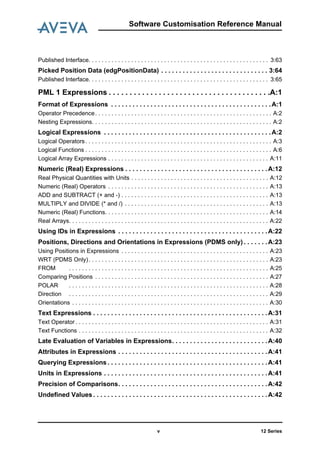 12 Series
Software Customisation Reference Manual
v
Published Interface. . . . . . . . . . . . . . . . . . . . . . . . . . . . . . . . . . . . . . . . . . . . . . . . . . . . . . . 3:63
Picked Position Data (edgPositionData) . . . . . . . . . . . . . . . . . . . . . . . . . . . . . . 3:64
Published Interface. . . . . . . . . . . . . . . . . . . . . . . . . . . . . . . . . . . . . . . . . . . . . . . . . . . . . . . 3:65
PML 1 Expressions . . . . . . . . . . . . . . . . . . . . . . . . . . . . . . . . . . . . . . .A:1
Format of Expressions . . . . . . . . . . . . . . . . . . . . . . . . . . . . . . . . . . . . . . . . . . . . .A:1
Operator Precedence. . . . . . . . . . . . . . . . . . . . . . . . . . . . . . . . . . . . . . . . . . . . . . . . . . . . . . A:2
Nesting Expressions. . . . . . . . . . . . . . . . . . . . . . . . . . . . . . . . . . . . . . . . . . . . . . . . . . . . . . . A:2
Logical Expressions . . . . . . . . . . . . . . . . . . . . . . . . . . . . . . . . . . . . . . . . . . . . . . .A:2
Logical Operators. . . . . . . . . . . . . . . . . . . . . . . . . . . . . . . . . . . . . . . . . . . . . . . . . . . . . . . . . A:3
Logical Functions . . . . . . . . . . . . . . . . . . . . . . . . . . . . . . . . . . . . . . . . . . . . . . . . . . . . . . . . . A:6
Logical Array Expressions . . . . . . . . . . . . . . . . . . . . . . . . . . . . . . . . . . . . . . . . . . . . . . . . . A:11
Numeric (Real) Expressions . . . . . . . . . . . . . . . . . . . . . . . . . . . . . . . . . . . . . . . .A:12
Real Physical Quantities with Units . . . . . . . . . . . . . . . . . . . . . . . . . . . . . . . . . . . . . . . . . . A:12
Numeric (Real) Operators . . . . . . . . . . . . . . . . . . . . . . . . . . . . . . . . . . . . . . . . . . . . . . . . . A:13
ADD and SUBTRACT (+ and -) . . . . . . . . . . . . . . . . . . . . . . . . . . . . . . . . . . . . . . . . . . . . . A:13
MULTIPLY and DIVIDE (* and /) . . . . . . . . . . . . . . . . . . . . . . . . . . . . . . . . . . . . . . . . . . . . A:13
Numeric (Real) Functions. . . . . . . . . . . . . . . . . . . . . . . . . . . . . . . . . . . . . . . . . . . . . . . . . . A:14
Real Arrays. . . . . . . . . . . . . . . . . . . . . . . . . . . . . . . . . . . . . . . . . . . . . . . . . . . . . . . . . . . . . A:22
Using IDs in Expressions . . . . . . . . . . . . . . . . . . . . . . . . . . . . . . . . . . . . . . . . . .A:22
Positions, Directions and Orientations in Expressions (PDMS only) . . . . . . .A:23
Using Positions in Expressions . . . . . . . . . . . . . . . . . . . . . . . . . . . . . . . . . . . . . . . . . . . . . A:23
WRT (PDMS Only). . . . . . . . . . . . . . . . . . . . . . . . . . . . . . . . . . . . . . . . . . . . . . . . . . . . . . . A:23
FROM . . . . . . . . . . . . . . . . . . . . . . . . . . . . . . . . . . . . . . . . . . . . . . . . . . . . . . . . . . . . . A:25
Comparing Positions . . . . . . . . . . . . . . . . . . . . . . . . . . . . . . . . . . . . . . . . . . . . . . . . . . . . . A:27
POLAR . . . . . . . . . . . . . . . . . . . . . . . . . . . . . . . . . . . . . . . . . . . . . . . . . . . . . . . . . . . . . A:28
Direction . . . . . . . . . . . . . . . . . . . . . . . . . . . . . . . . . . . . . . . . . . . . . . . . . . . . . . . . . . . . . A:29
Orientations . . . . . . . . . . . . . . . . . . . . . . . . . . . . . . . . . . . . . . . . . . . . . . . . . . . . . . . . . . . . A:30
Text Expressions . . . . . . . . . . . . . . . . . . . . . . . . . . . . . . . . . . . . . . . . . . . . . . . . .A:31
Text Operator . . . . . . . . . . . . . . . . . . . . . . . . . . . . . . . . . . . . . . . . . . . . . . . . . . . . . . . . . . . A:31
Text Functions . . . . . . . . . . . . . . . . . . . . . . . . . . . . . . . . . . . . . . . . . . . . . . . . . . . . . . . . . . A:32
Late Evaluation of Variables in Expressions. . . . . . . . . . . . . . . . . . . . . . . . . . .A:40
Attributes in Expressions . . . . . . . . . . . . . . . . . . . . . . . . . . . . . . . . . . . . . . . . . .A:41
Querying Expressions . . . . . . . . . . . . . . . . . . . . . . . . . . . . . . . . . . . . . . . . . . . . .A:41
Units in Expressions . . . . . . . . . . . . . . . . . . . . . . . . . . . . . . . . . . . . . . . . . . . . . .A:41
Precision of Comparisons. . . . . . . . . . . . . . . . . . . . . . . . . . . . . . . . . . . . . . . . . .A:42
Undefined Values . . . . . . . . . . . . . . . . . . . . . . . . . . . . . . . . . . . . . . . . . . . . . . . . .A:42
 