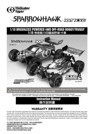 1/10 BRUSHLESS POWERED 4WD OFF-ROAD BUGGY/TRUGGY
                 1:10                /


    No.6541-F




                                                                                                                            No.6542-F




         This radio control model car is not a toy! Before beginning operation, please read this manual thoroughly.


         The contents are subject to change without prior notice due to product improvements and specification changes.



                                                      Instruction Manual


                                             WARRANTY
Thunder Tiger Corporation guarantees this model kit to be free from defects in both material and workmanship. The total monetary value under
warranty will in no case exceed the cost of the original kit purchased. This warranty does not cover any components damaged by use or modification.
Part or parts missing from this kit must be reported within 60 days of purchase. No part or parts will be sent under warranty without proof of
purchase. To receive part or parts under warranty, the service center must receive a proof of purchase and/or the defective part or parts. Should
you find a defective or missing part, contact the authorized Thunder Tiger Service/Distributor nearest you. Under no circumstances can a dealer
or distributor accept return of a kit if assembly has started.
 