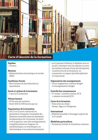 Diplôme
›› Licence
Mention
›› Administration économique et sociale
(AES)
Conditions d’accès
›› Être titulaire du baccalauréat ou
équivalence
Durée et rythme de la formation
›› 3 ans en 6 semestres
Volume horaire
›› 24 heures par semaine
›› Entre 500 et 540 heures par an
Organisation de la formation
›› Les L1 et L2 sont communes et
permettent d’acquérir l’ensemble des
éléments essentiels dans les domaines
fondamentaux de l’économie, du droit
et de la gestion, avec des enseignements
complémentaires en langues, en
mathématiques, en statistiques, en
informatique et en sciences humaines.
›› La L3 permet d’obtenir le diplôme tout en
se pré-orientant vers les masters ou vers
les métiers relevant d’une des disciplines
constitutives de la formation, en
conservant un aspect pluridisciplinaire
et transversal.
Organisation des enseignements
›› Cours magistraux, travaux dirigés
et enseignements dirigés
Contrôle des connaissances
›› 1re année : contrôle continu 35 %
+ examen terminal 65 %
Lieux de la formation
›› Trois sites au choix :
Pessac, Agen ou Périgueux
International
›› Mobilité possible à l’étranger à partir de
la 3e année
Modalités particulières
›› Formation initiale et formation continue
Carte d’identité de la formation
 