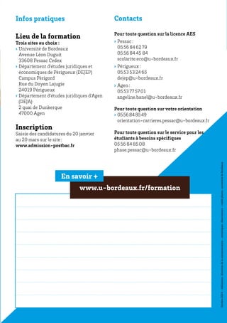 Infos pratiques
Lieu de la formation
Trois sites au choix :
›› Université de Bordeaux
Avenue Léon Duguit
33608 Pessac Cedex
›› Département d’études juridiques et
économiques de Périgueux (DEJEP)
Campus Périgord
Rue du Doyen Lajugie
24019 Périgueux
›› Département d’études juridiques d’Agen
(DEJA)
2 quai de Dunkerque
47000 Agen
Inscription
Saisie des candidatures du 20 janvier
au 20 mars sur le site :
www.admission-postbac.fr
Contacts
Pour toute question sur la licence AES
›› Pessac :
05 56 84 62 79
05 56 84 45 84
scolarite.eco@u-bordeaux.fr
›› Périgueux :
05 53 53 24 65
dejep@u-bordeaux.fr
›› Agen :
05 53 77 57 01
angeline.banel@u-bordeaux.fr
Pour toute question sur votre orientation
›› 05 56 84 85 49
orientation-carrieres.pessac@u-bordeaux.fr
Pour toute question sur le service pour les
étudiants à besoins spécifiques
05 56 84 85 08
phase.pessac@u-bordeaux.fr
Octobre 2014-réalisation :directiondelacommunication-statistiques :observatoire-créditphotos :universitédeBordeaux
www.u-bordeaux.fr/formation
En savoir +
 