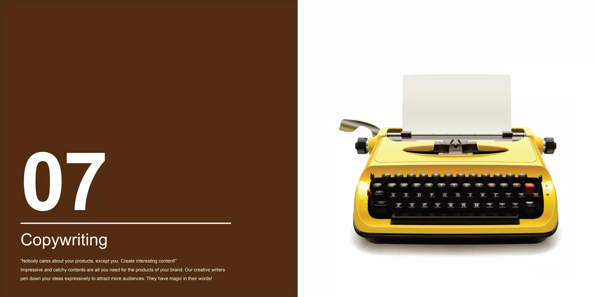 07Copywriting
“Nobody cares about your products, except you. Create interesting content!”
Impressive and catchy contents are all you need for the products of your brand. Our creative writers
pen down your ideas expressively to attract more audiences. They have magic in their words!
 