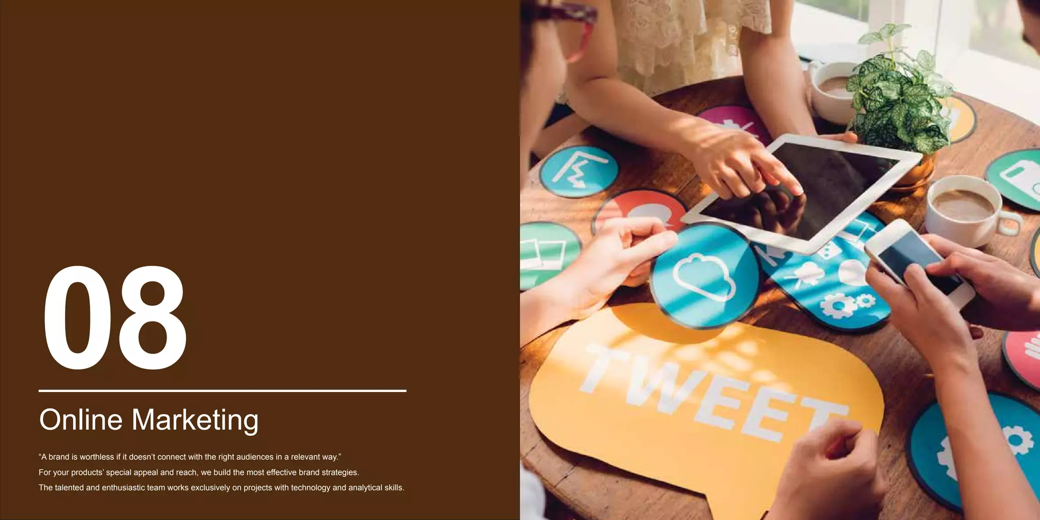 Online Marketing
“A brand is worthless if it doesn’t connect with the right audiences in a relevant way.”
For your products’ special appeal and reach, we build the most effective brand strategies.
The talented and enthusiastic team works exclusively on projects with technology and analytical skills.
08
 