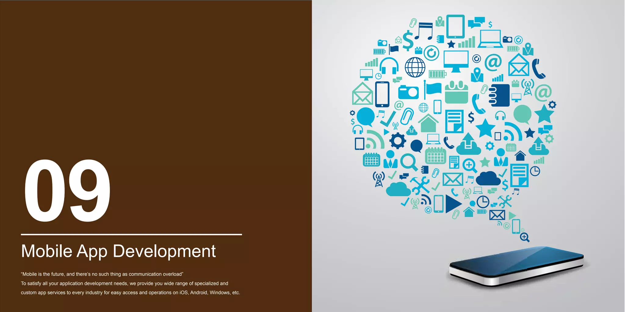 Mobile App Development
“Mobile is the future, and there’s no such thing as communication overload”
To satisfy all your application development needs, we provide you wide range of specialized and
custom app services to every industry for easy access and operations on iOS, Android, Windows, etc.
09
 