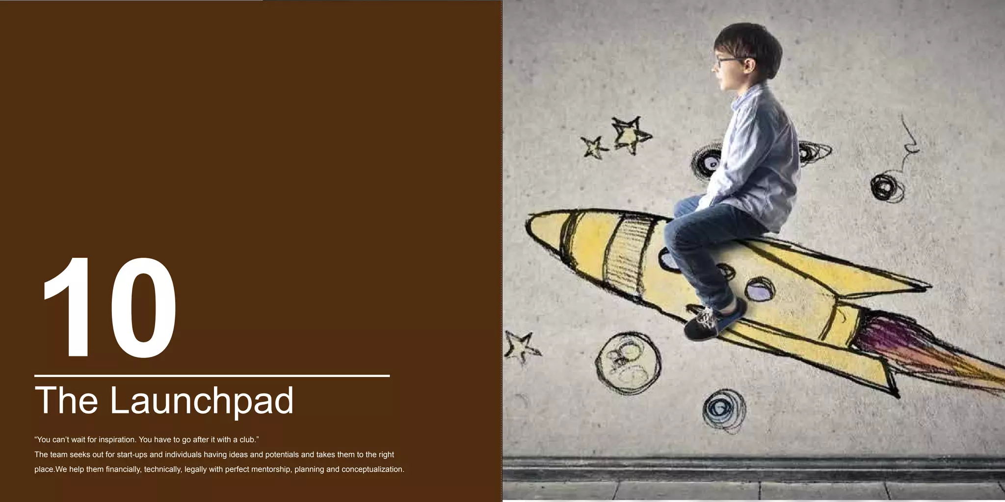 The Launchpad
“You can’t wait for inspiration. You have to go after it with a club.”
The team seeks out for start-ups and individuals having ideas and potentials and takes them to the right
place.We help them financially, technically, legally with perfect mentorship, planning and conceptualization.
10
 