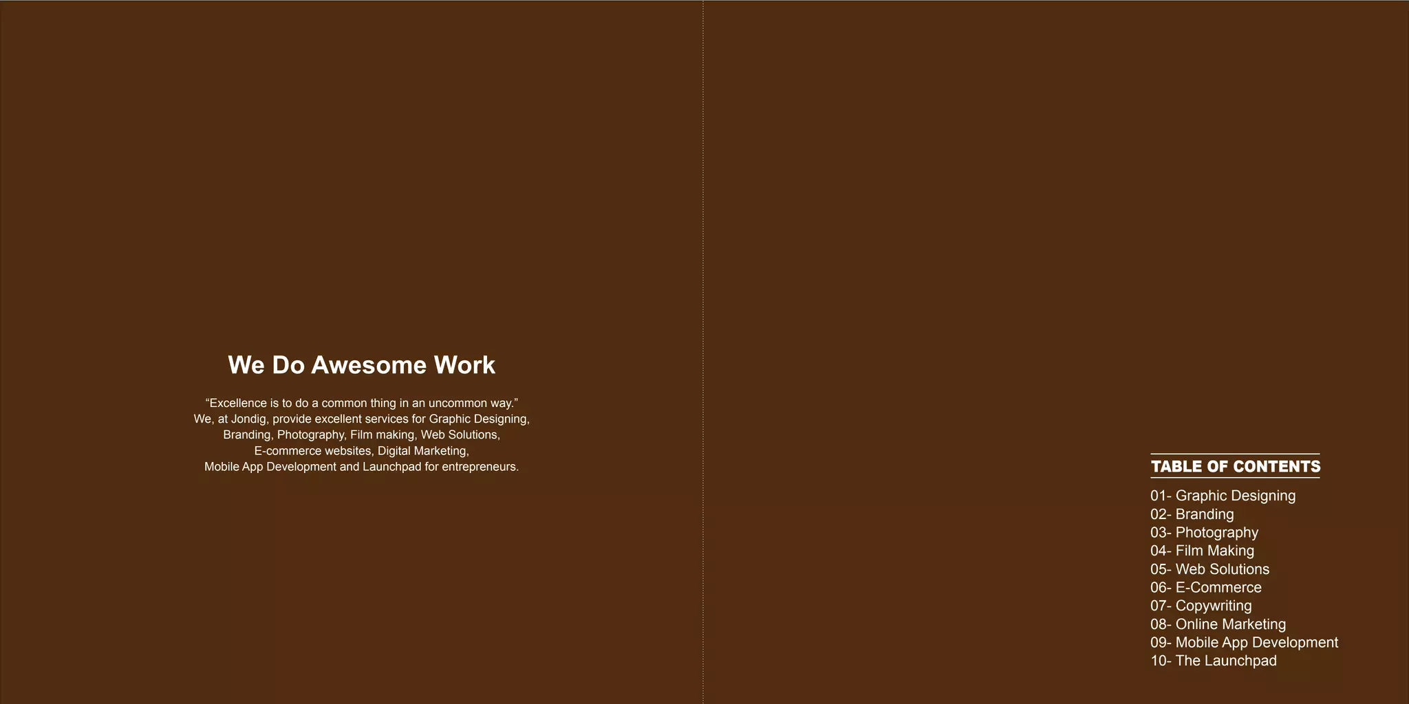 TABLE OF CONTENTS
01- Graphic Designing
02- Branding
03- Photography
04- Film Making
05- Web Solutions
06- E-Commerce
07- Copywriting
08- Online Marketing
09- Mobile App Development
10- The Launchpad
“Excellence is to do a common thing in an uncommon way.”
We, at Jondig, provide excellent services for Graphic Designing,
Branding, Photography, Film making, Web Solutions,
E-commerce websites, Digital Marketing,
Mobile App Development and Launchpad for entrepreneurs.
We Do Awesome Work
 