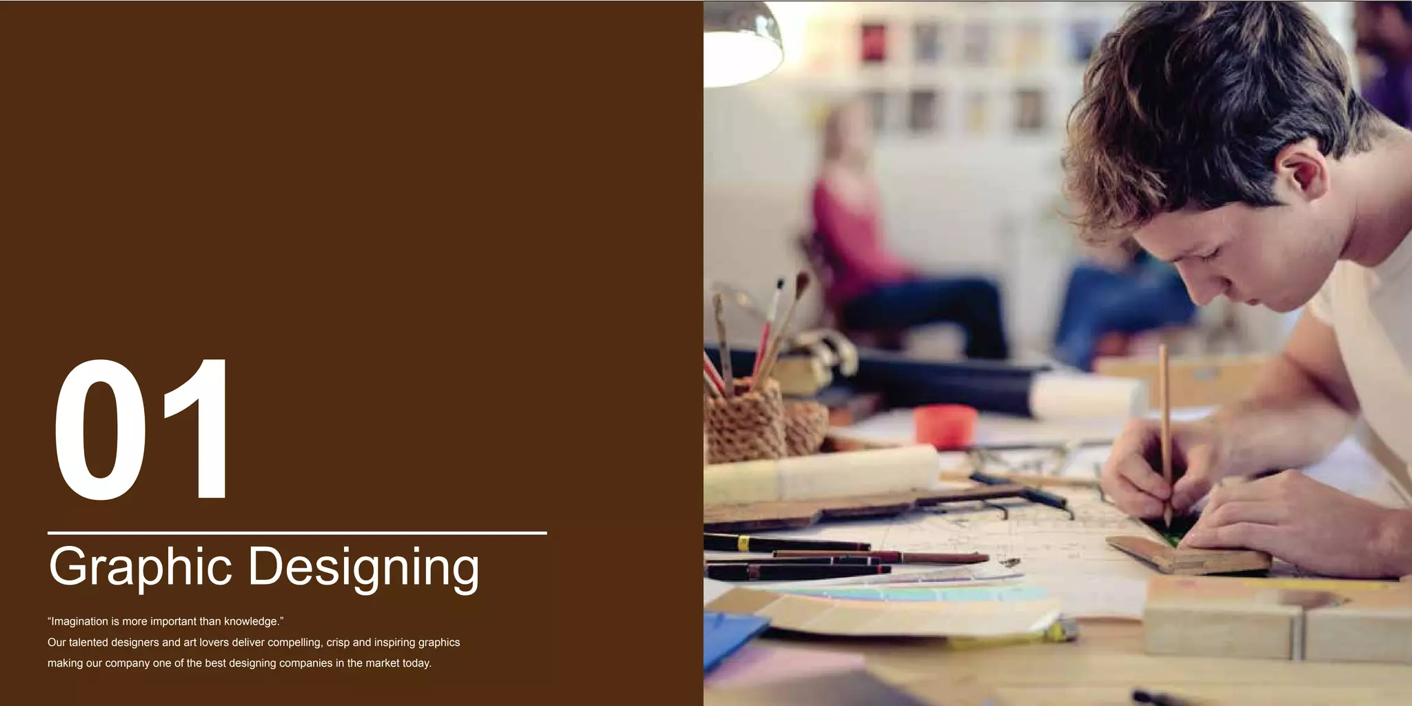 Graphic Designing
“Imagination is more important than knowledge.”
Our talented designers and art lovers deliver compelling, crisp and inspiring graphics
making our company one of the best designing companies in the market today.
01
 