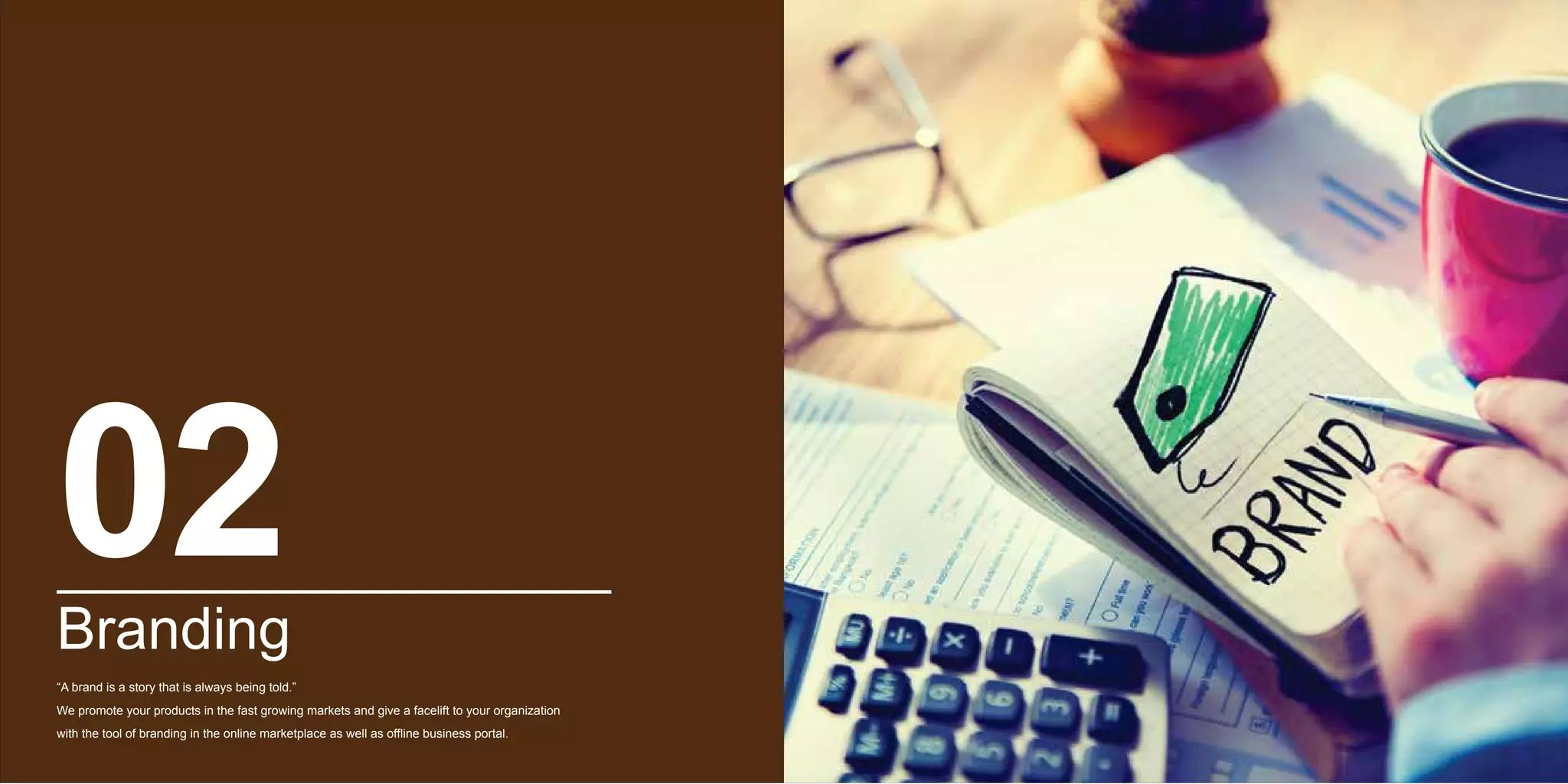 Branding
“A brand is a story that is always being told.”
We promote your products in the fast growing markets and give a facelift to your organization
with the tool of branding in the online marketplace as well as offline business portal.
02
 