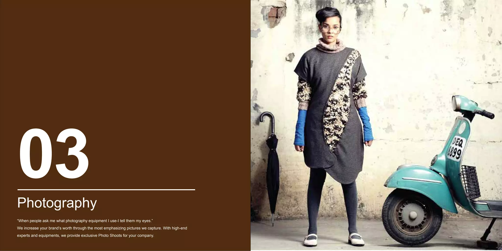 Photography
“When people ask me what photography equipment I use-I tell them my eyes.”
We increase your brand’s worth through the most emphasizing pictures we capture. With high-end
experts and equipments, we provide exclusive Photo Shoots for your company.
03
 