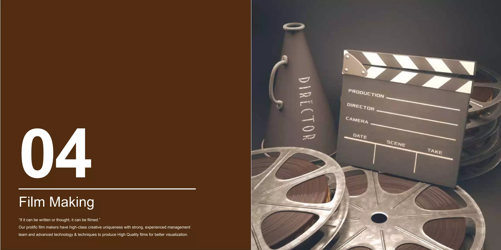 Film Making
“If it can be written or thought, it can be filmed.”
Our prolific film makers have high-class creative uniqueness with strong, experienced management
team and advanced technology & techniques to produce High Quality films for better visualization.
04
 