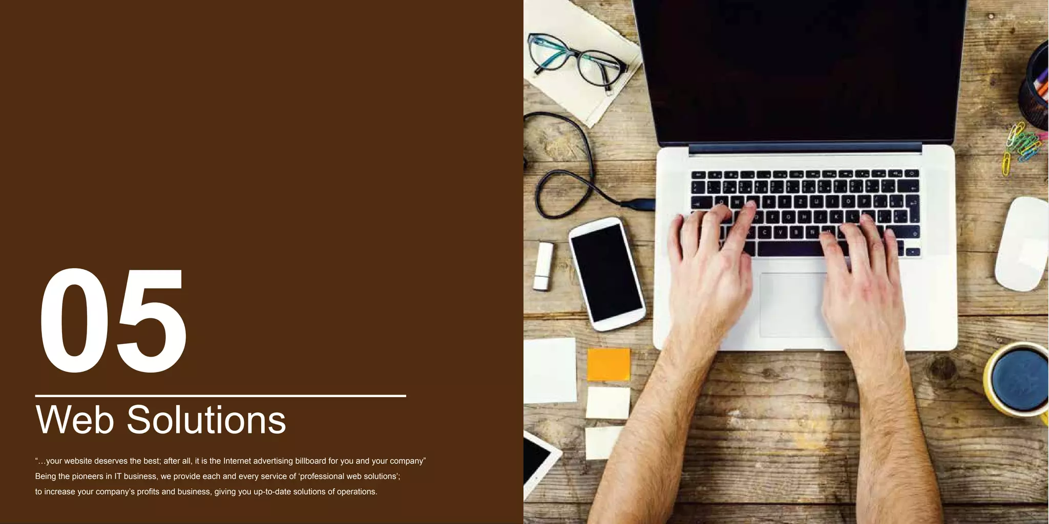 Web Solutions
“…your website deserves the best; after all, it is the Internet advertising billboard for you and your company”
Being the pioneers in IT business, we provide each and every service of ‘professional web solutions’;
to increase your company’s profits and business, giving you up-to-date solutions of operations.
05
 