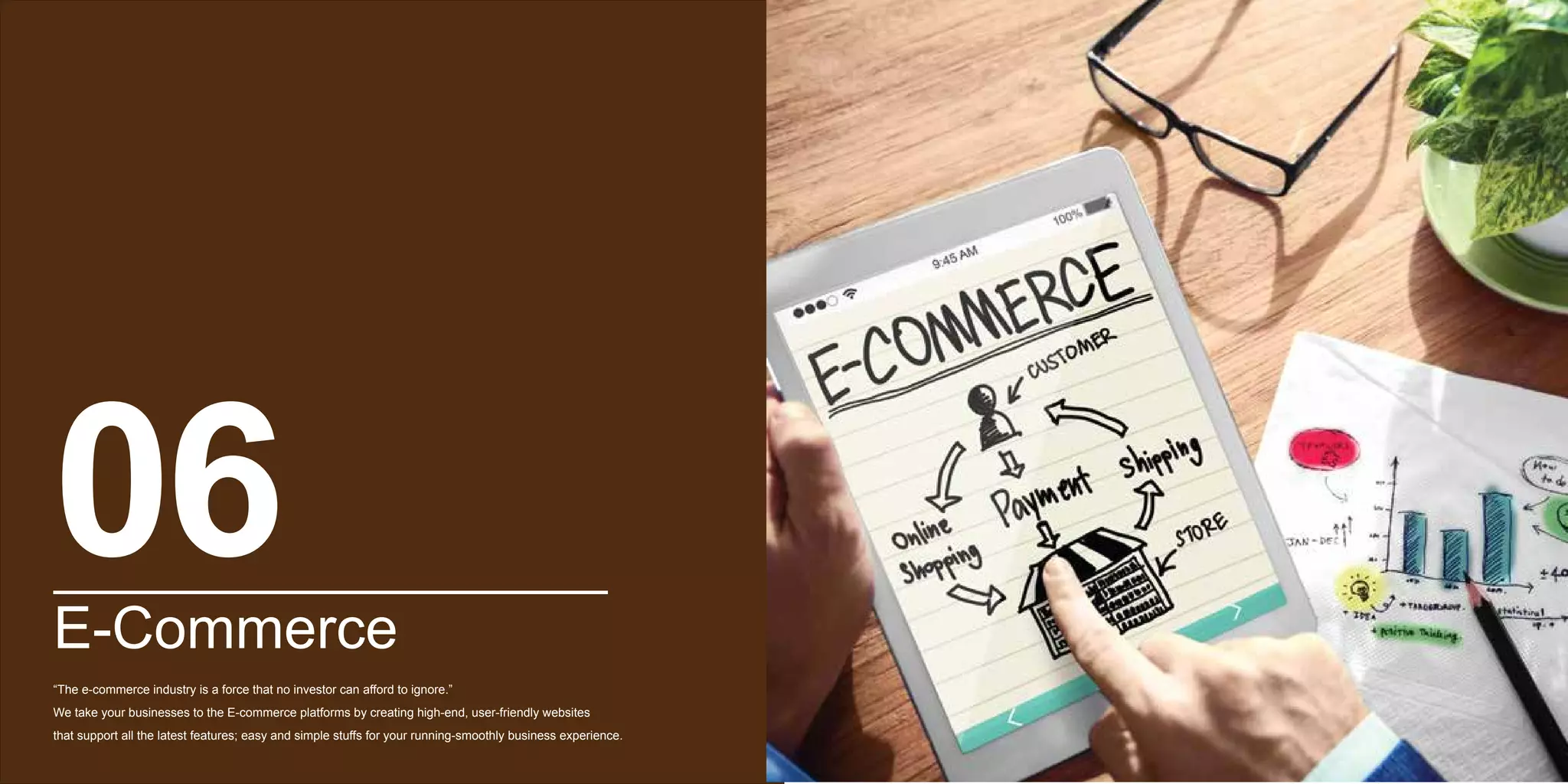 E-Commerce
“The e-commerce industry is a force that no investor can afford to ignore.”
We take your businesses to the E-commerce platforms by creating high-end, user-friendly websites
that support all the latest features; easy and simple stuffs for your running-smoothly business experience.
06
 