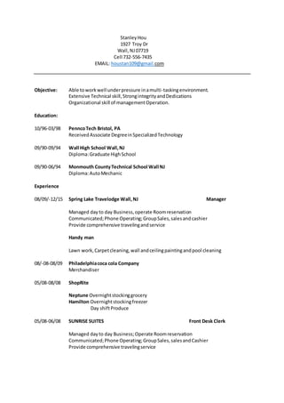 StanleyHou
1927 Troy Dr
Wall, NJ07719
Cell 732-556-7435
EMAIL: houstan109@gmail.com
Objective: Able toworkwell underpressure inamulti-taskingenvironment.
Extensive Technical skill,StrongintegrityandDedications
Organizational skill of managementOperation.
Education:
10/96-03/98 PenncoTech Bristol, PA
ReceivedAssociate DegreeinSpecializedTechnology
09/90-09/94 Wall High School Wall,NJ
Diploma:Graduate HighSchool
09/90-06/94 Monmouth CountyTechnical School Wall NJ
Diploma:AutoMechanic
Experience
08/09/-12/15 Spring Lake Travelodge Wall,NJ Manager
Managed day to day Business,operate Roomreservation
Communicated;Phone Operating;GroupSales,salesandcashier
Provide comprehensive travelingandservice
Handy man
Lawn work,Carpetcleaning,wall andceilingpaintingandpool cleaning
08/-08-08/09 Philadelphiacoca cola Company
Merchandiser
05/08-08/08 ShopRite
Neptune Overnightstockinggrocery
Hamilton Overnightstockingfreezer
Day shiftProduce
05/08-06/08 SUNRISE SUITES Front Desk Clerk
Managed dayto day Business;Operate Roomreservation
Communicated;Phone Operating;GroupSales,salesandCashier
Provide comprehensive travelingservice
 