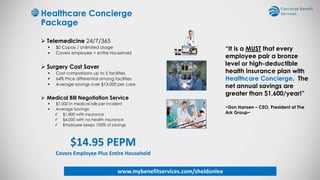 Healthcare Concierge
Package
 Telemedicine 24/7/365
 $0 Copay / Unlimited Usage
 Covers employee + entire Household
 Surgery Cost Saver
 Cost comparisons up to 5 facilities
 64% Price differential among facilities
 Average savings over $13,000 per case
 Medical Bill Negotiation Service
 $1,000 in medical bills per incident
 Average Savings:
 $1,800 with insurance
 $4,000 with no health insurance
 Employee keeps 100% of savings
$14.95 PEPM
Covers Employee Plus Entire Household
“It is a MUST that every
employee pair a bronze
level or high-deductible
health insurance plan with
Healthcare Concierge. The
net annual savings are
greater than $1,600/year!”
~Don Hansen – CEO, President at The
Ark Group~
www.mybenefitservices.com/sheldonlee
 