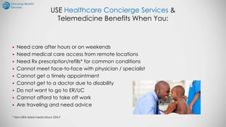 USE Healthcare Concierge Services &
Telemedicine Benefits When You:
 Need care after hours or on weekends
 Need medical care access from remote locations
 Need Rx prescription/refills* for common conditions
 Cannot meet face-to-face with physician / specialist
 Cannot get a timely appointment
 Cannot get to a doctor due to disability
 Do not want to go to ER/UC
 Cannot afford to take off work
 Are traveling and need advice
* Non-DEA listed medications ONLY
 