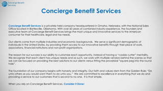 Concierge Benefit Services is a privately held company headquartered in Omaha, Nebraska, with the National Sales
Office located in Bartlesville, Oklahoma. With over 60 years of combined industry experience, the founders and
executive team at Concierge Benefit Services brings the most unique and innovative services to the American
consumer for their healthcare, legal and tax needs.
Our clients come from multiple industries and economic backgrounds. We serve a significant demographic of
individuals in the United States, by providing them access to our innovative benefits through their place of work,
associations, financial institutions and non-profit organizations.
The reason for our success is our ability to customize each opportunity, instead of having a “cookie cutter” mentality.
We recognize that each client has unique needs and as such, we work with multiple vendors behind the scenes so that
we can be focused on providing the best solutions to our clients versus fitting the proverbial “square peg into the round
hole”.
The foundation of our company begins with honesty and integrity. Our faith and values stem from the Golden Rule: “Do
unto others as you would want them to do unto you.” We are committed to excellence in everything that we do and
providing a service to our customers that is second to no one. It is that simple.
When you rely on Concierge Benefit Services, Consider it Done!
Concierge Benefit Services
 